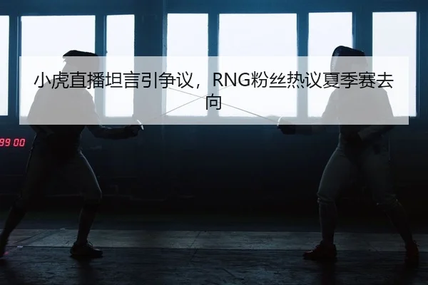 小虎直播坦言引争议，RNG粉丝热议夏季赛去向