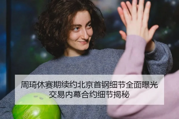 周琦休赛期续约北京首钢细节全面曝光 交易内幕合约细节揭秘