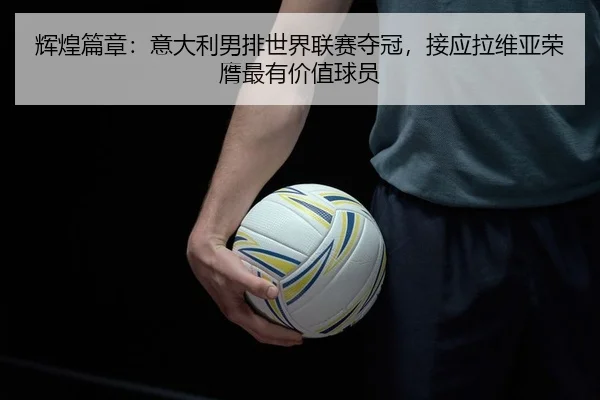 辉煌篇章：意大利男排世界联赛夺冠，接应拉维亚荣膺最有价值球员